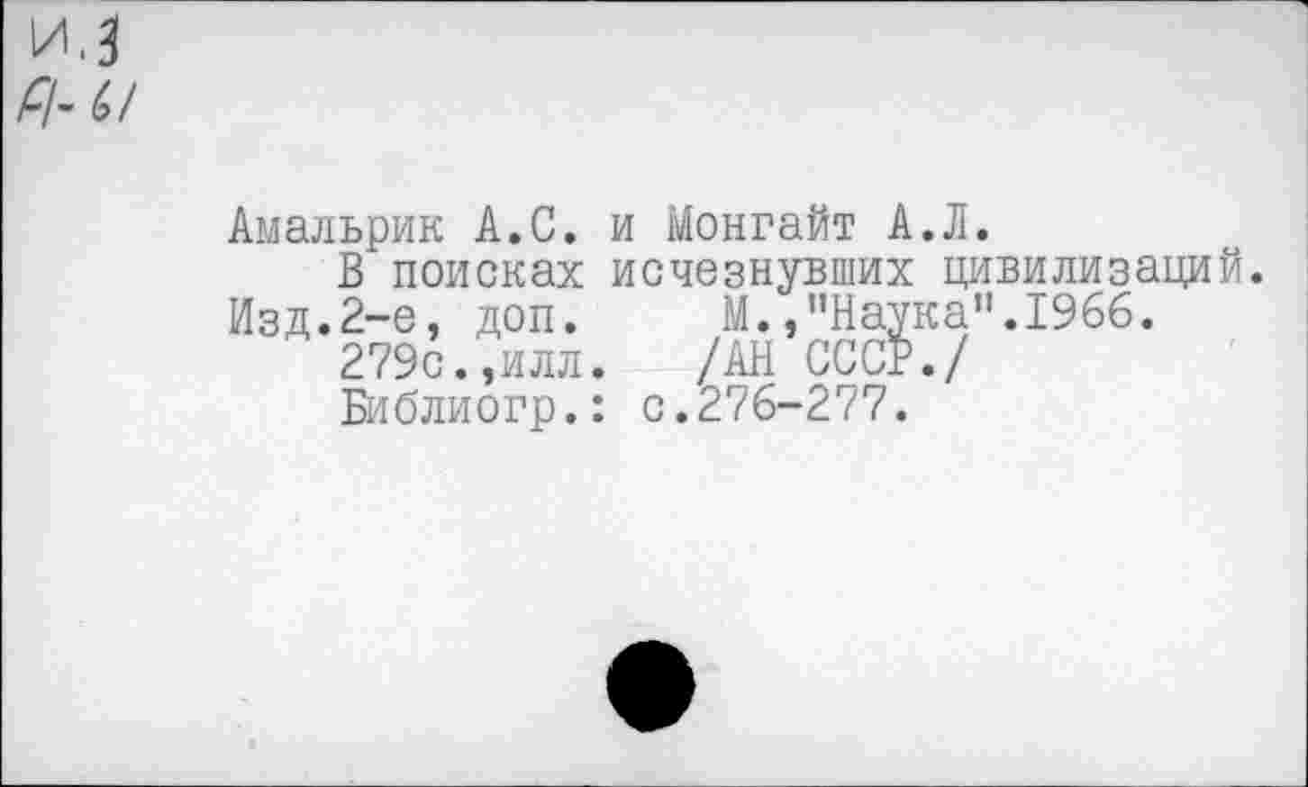 ﻿Амальрик А.С.
В поисках
Изд.2-е, доп.
279с.,илл
Библиогр.
и Монгайт А.Л. исчезнувших цивилизаций.
М.,"Наука”.1966.
/АН СССР./
: с.276-277.